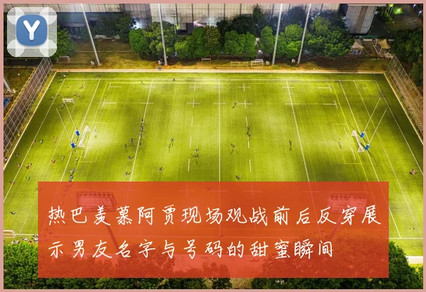 热巴羡慕阿贾现场观战前后反穿展示男友名字与号码的甜蜜瞬间