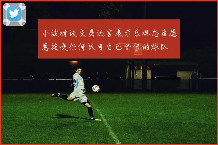 小波特谈交易流言表示乐观态度愿意接受任何认可自己价值的球队