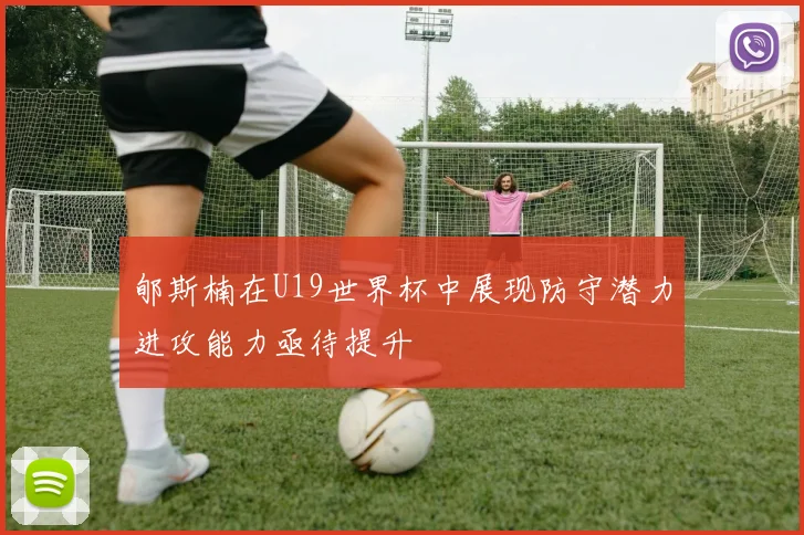 郇斯楠在U19世界杯中展现防守潜力进攻能力亟待提升