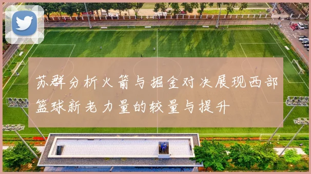 苏群分析火箭与掘金对决展现西部篮球新老力量的较量与提升