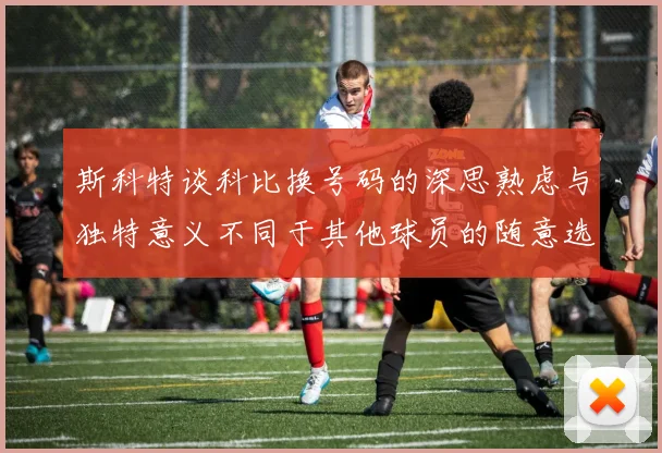 斯科特谈科比换号码的深思熟虑与独特意义不同于其他球员的随意选择