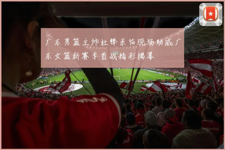 广东男篮主帅杜锋亲临现场助威广东女篮新赛季首战精彩揭幕