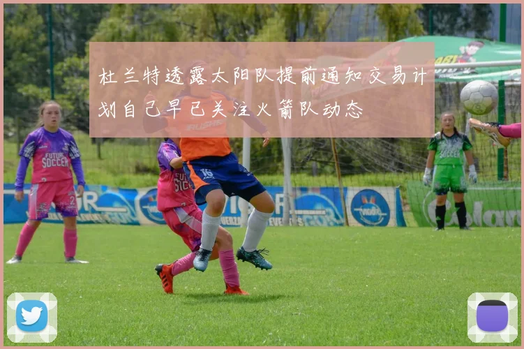杜兰特透露太阳队提前通知交易计划自己早已关注火箭队动态