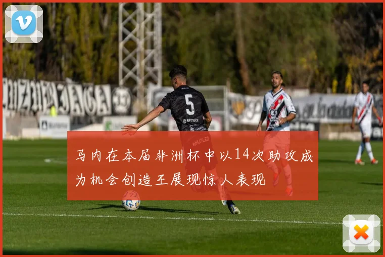 马内在本届非洲杯中以14次助攻成为机会创造王展现惊人表现