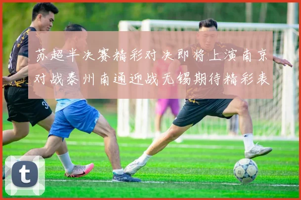 苏超半决赛精彩对决即将上演南京对战泰州南通迎战无锡期待精彩表现