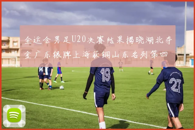 全运会男足U20决赛结果揭晓湖北夺金广东银牌上海获铜山东名列第四