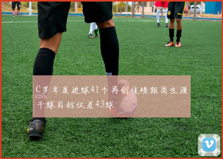 C罗年度进球41个再创佳绩距离生涯千球目标仅差43球