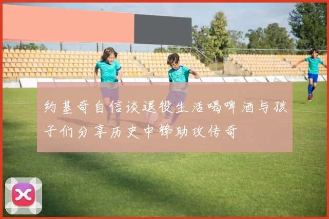 约基奇自信谈退役生活喝啤酒与孩子们分享历史中锋助攻传奇