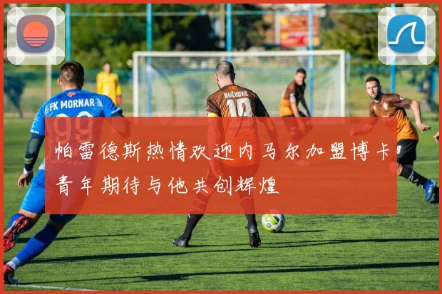 帕雷德斯热情欢迎内马尔加盟博卡青年期待与他共创辉煌