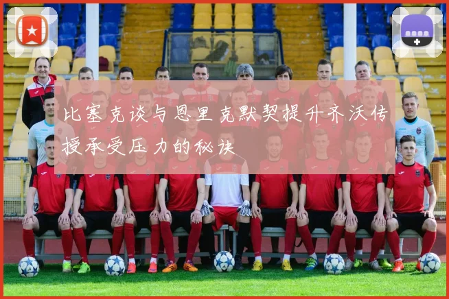 比塞克谈与恩里克默契提升齐沃传授承受压力的秘诀