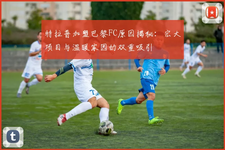 特拉普加盟巴黎FC原因揭秘：宏大项目与温暖家园的双重吸引
