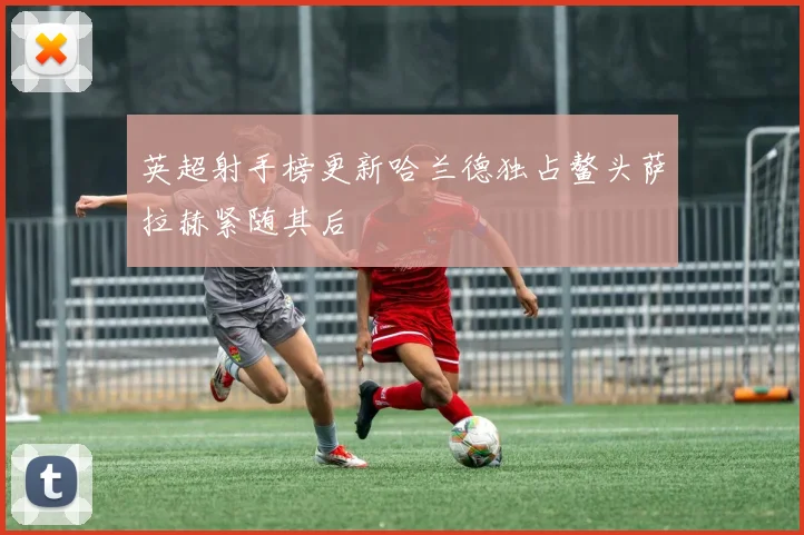英超射手榜更新哈兰德独占鳌头萨拉赫紧随其后
