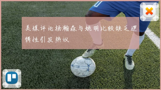 美媒评论杨瀚森与姚明比较缺乏逻辑性引发热议