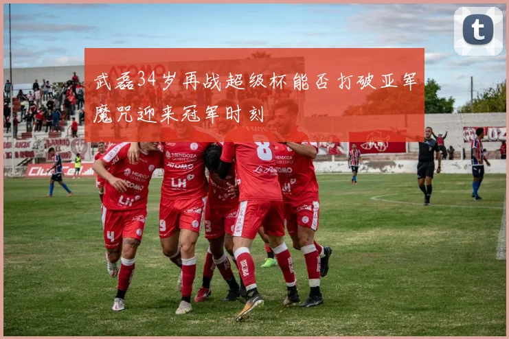 武磊34岁再战超级杯能否打破亚军魔咒迎来冠军时刻