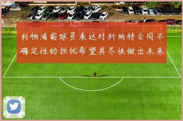 利物浦前球员表达对科纳特合同不确定性的担忧希望其尽快做出未来决定