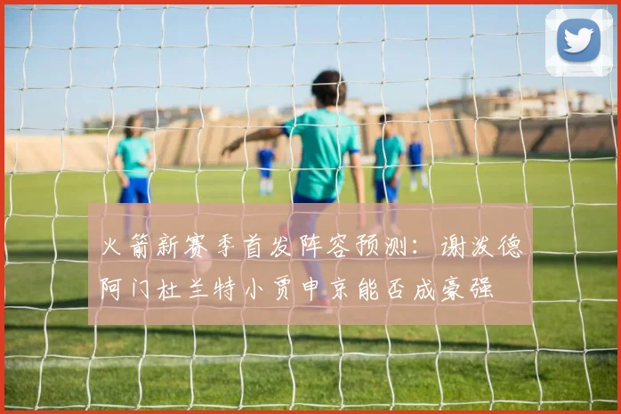 火箭新赛季首发阵容预测：谢泼德阿门杜兰特小贾申京能否成豪强