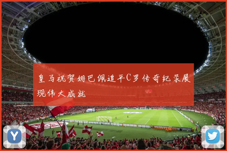 皇马祝贺姆巴佩追平C罗传奇纪录展现伟大成就