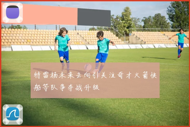 特雷杨未来去向引关注奇才火箭快船等队争夺战升级