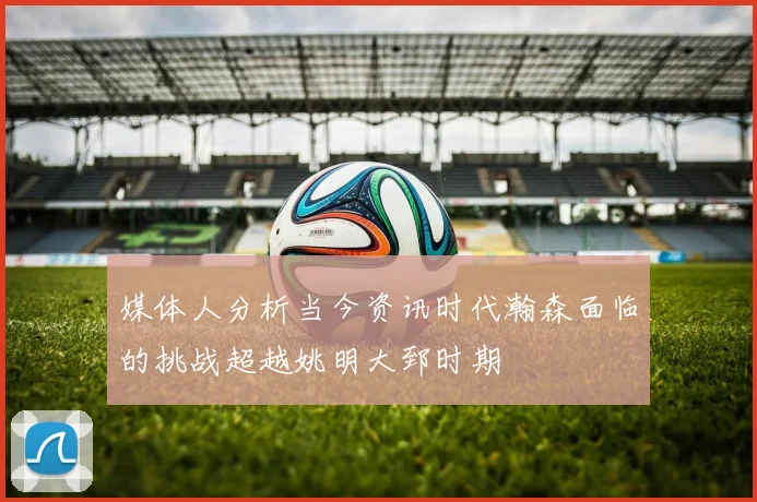 媒体人分析当今资讯时代瀚森面临的挑战超越姚明大郅时期