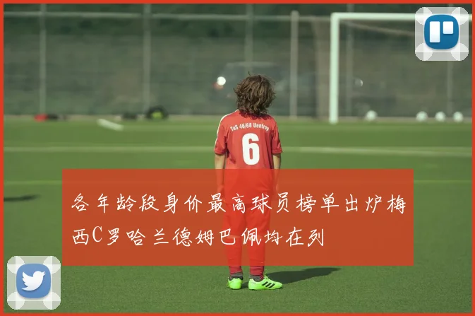 各年龄段身价最高球员榜单出炉梅西C罗哈兰德姆巴佩均在列