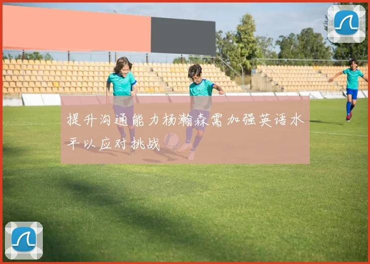 提升沟通能力杨瀚森需加强英语水平以应对挑战