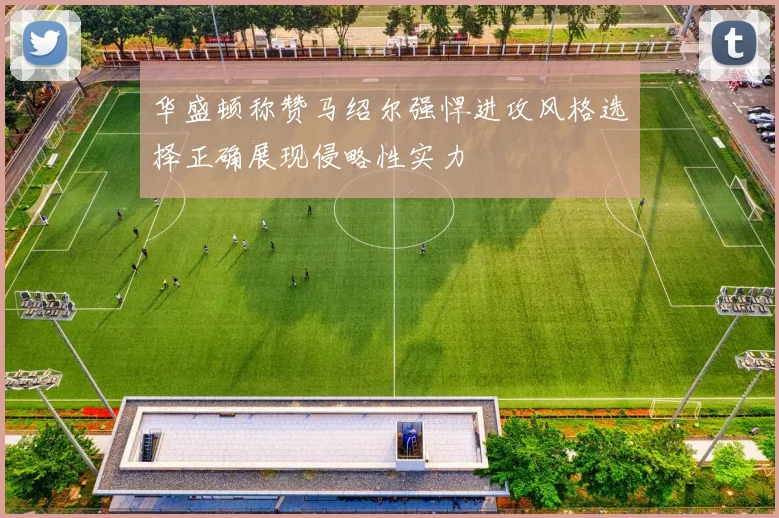 华盛顿称赞马绍尔强悍进攻风格选择正确展现侵略性实力