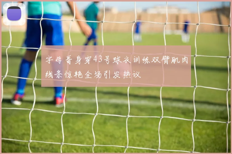 字母哥身穿43号球衣训练双臂肌肉线条惊艳全场引发热议