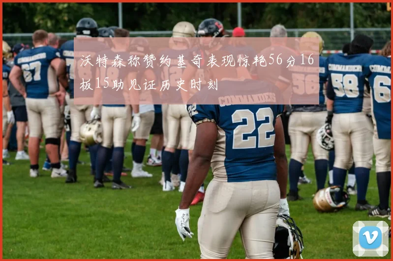 沃特森称赞约基奇表现惊艳56分16板15助见证历史时刻