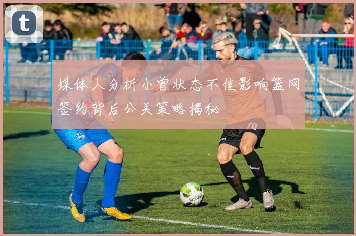 媒体人分析小曾状态不佳影响篮网签约背后公关策略揭秘