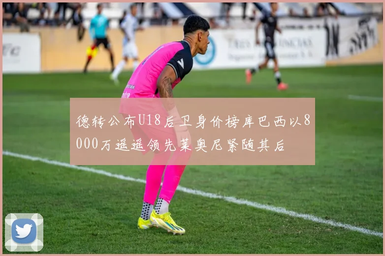 德转公布U18后卫身价榜库巴西以8000万遥遥领先莱奥尼紧随其后