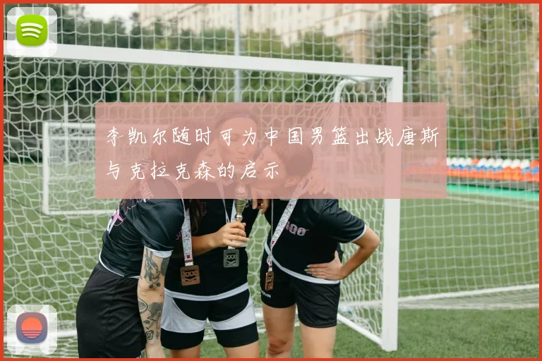 李凯尔随时可为中国男篮出战唐斯与克拉克森的启示