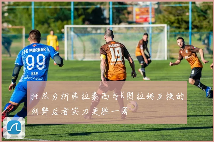托尼分析弗拉泰西与K图拉姆互换的利弊后者实力更胜一筹