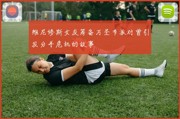 维尼修斯女友筹备万圣节派对曾引发分手危机的故事