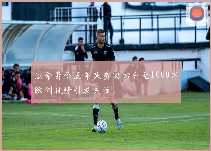 法蒂身价五年来首次回升至1000万欧创佳绩引发关注