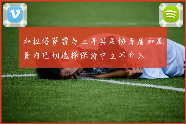 加拉塔萨雷与土耳其足协矛盾加剧费内巴切选择保持中立不介入