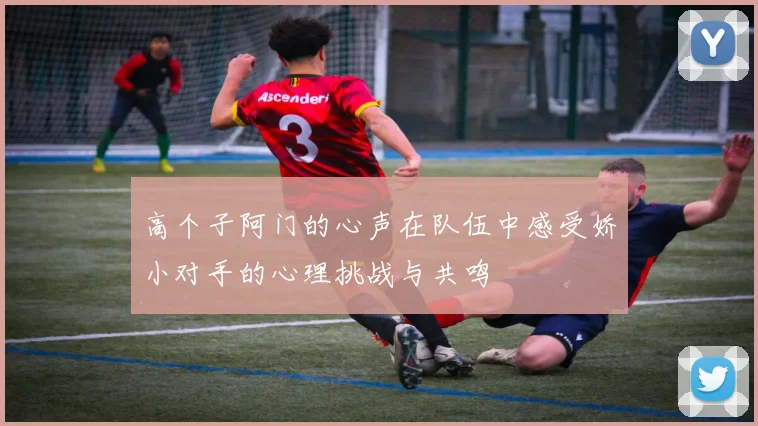 高个子阿门的心声在队伍中感受娇小对手的心理挑战与共鸣