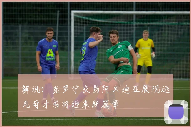 解说：克罗宁交易阿夫迪亚展现远见奇才或将迎来新篇章