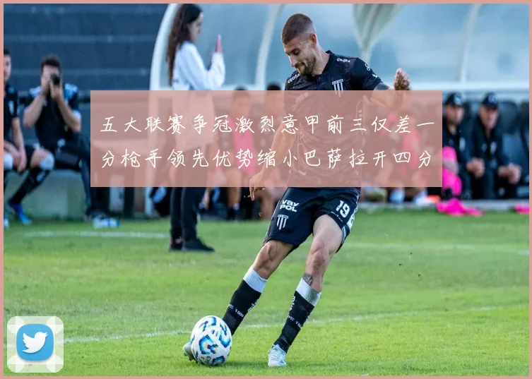 五大联赛争冠激烈意甲前三仅差一分枪手领先优势缩小巴萨拉开四分差距
