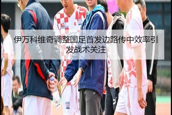 伊万科维奇调整国足首发边路传中效率引发战术关注 - xingkong