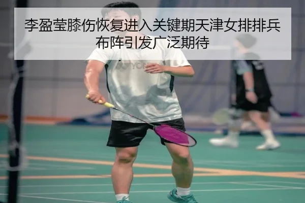 李盈莹膝伤恢复进入关键期天津女排排兵布阵引发广泛期待 - xingkong